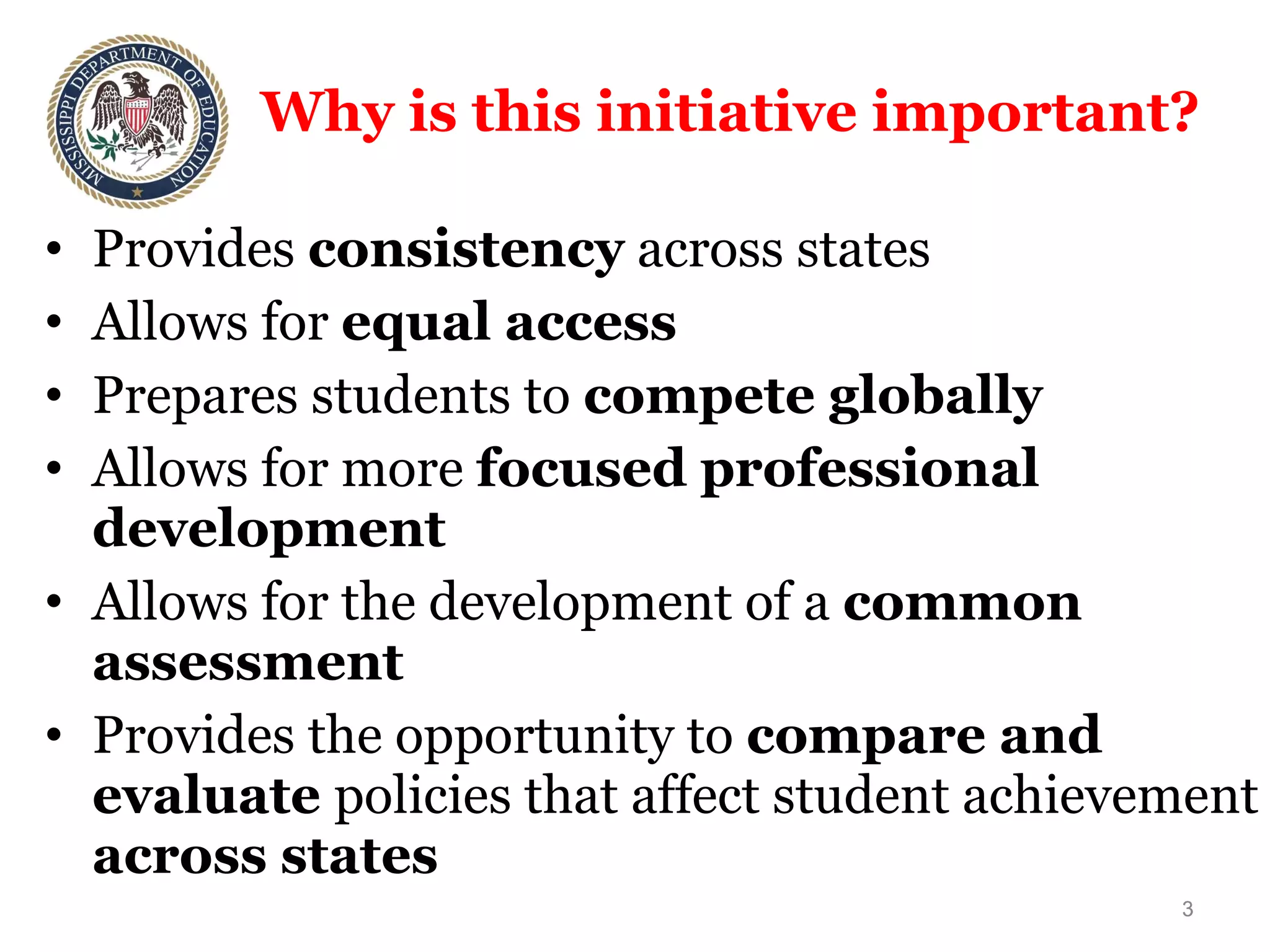 Why is this initiative important? Provides  consistency  across states Allows for  equal access  Prepares students to  compete globally Allows for more  focused professional development Allows for the development of a  common assessment Provides the opportunity to  compare and evaluate  policies that affect student achievement  across states 