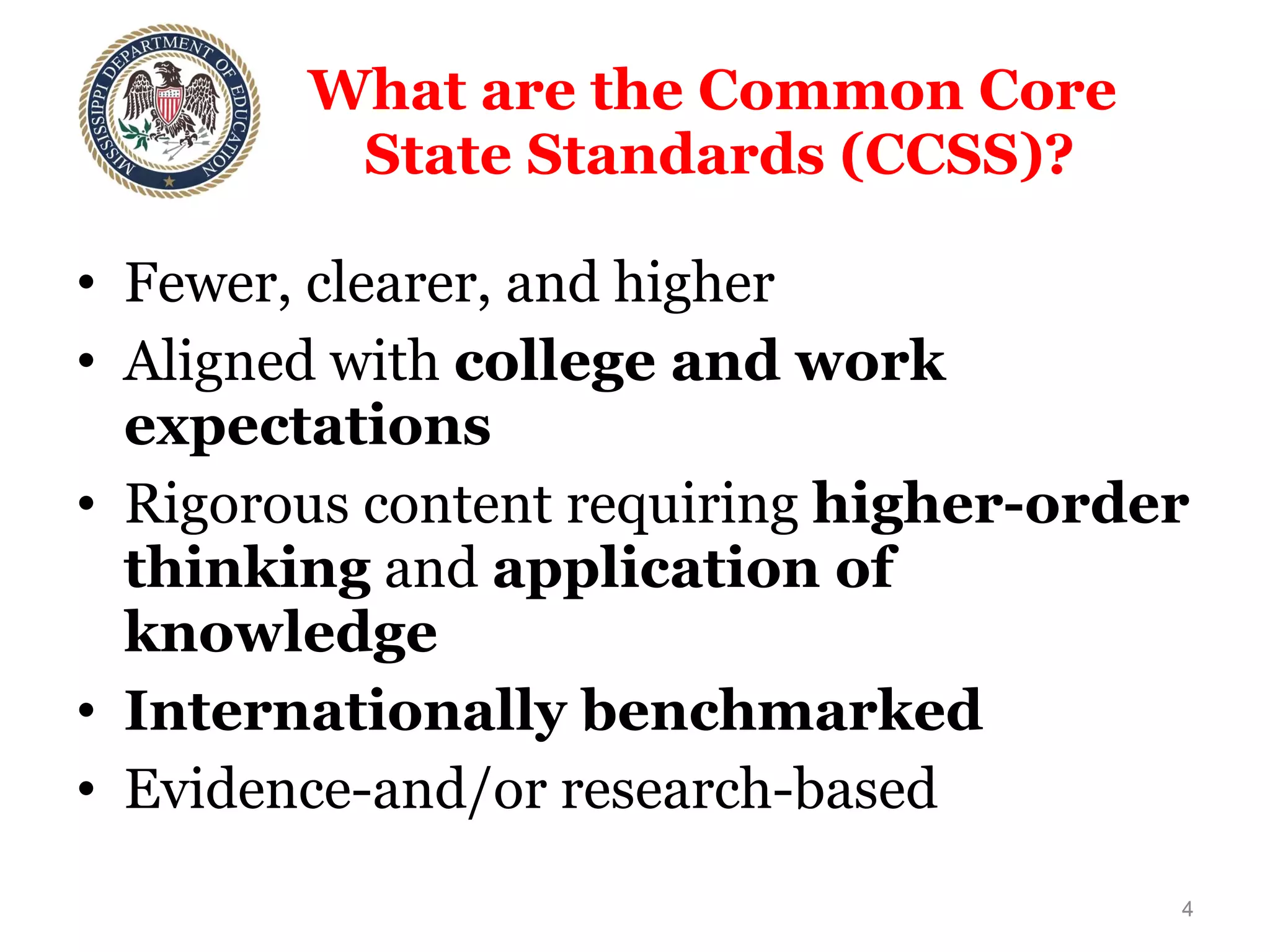 What are the Common Core  State Standards (CCSS)? Fewer, clearer, and higher Aligned with  college and work expectations Rigorous content requiring  higher-order thinking  and  application of knowledge Internationally benchmarked   Evidence-and/or research-based 