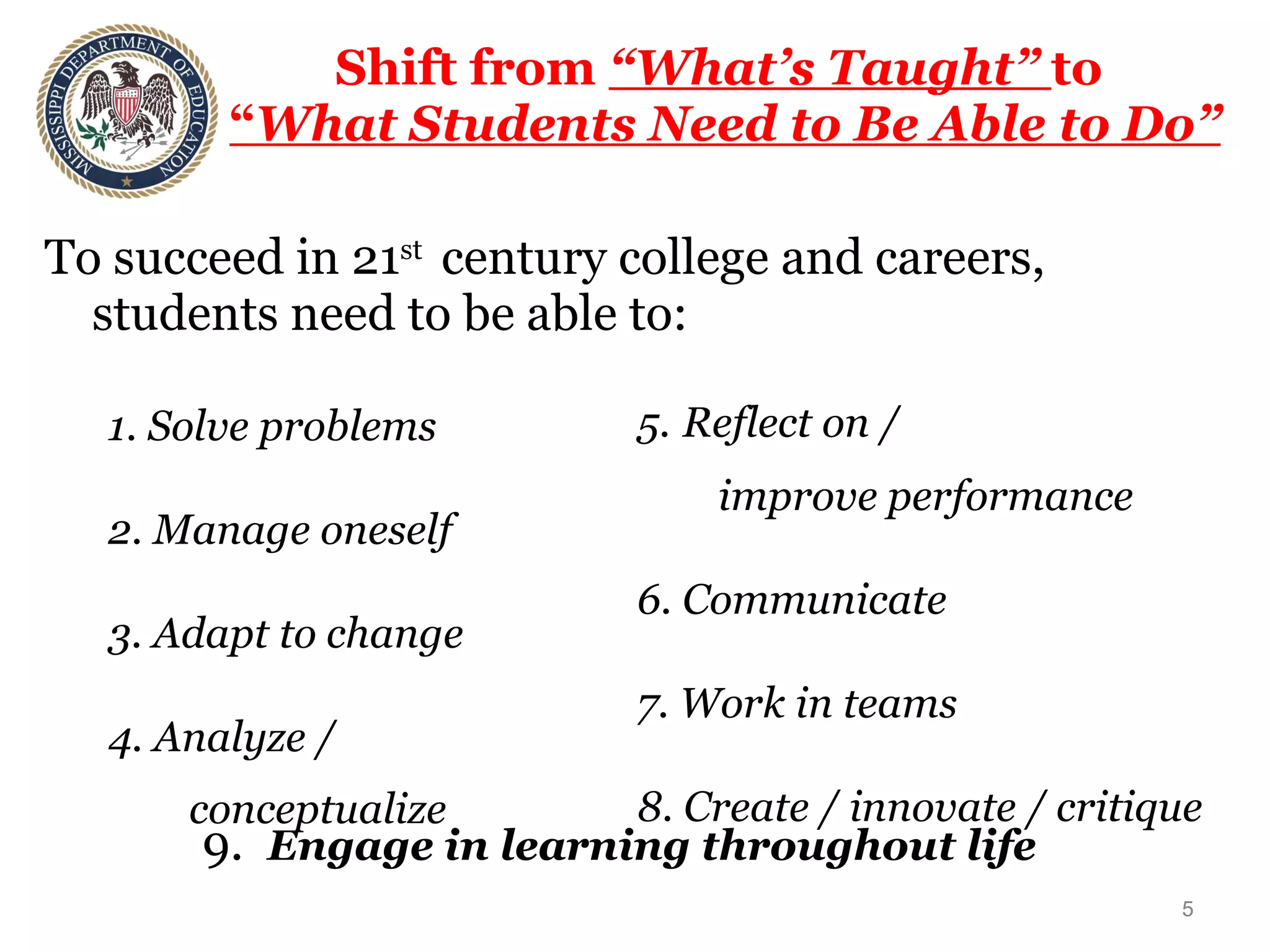 Shift from  “What’s Taught”  to  “ What Students Need to Be Able to Do” To succeed in 21 st  century college and careers, students need to be able to: 1. Solve problems 2. Manage oneself 3. Adapt to change 4. Analyze /  conceptualize 5.   Reflect on /  improve performance 6. Communicate 7. Work in teams 8. Create / innovate / critique 9.  Engage in learning throughout life 