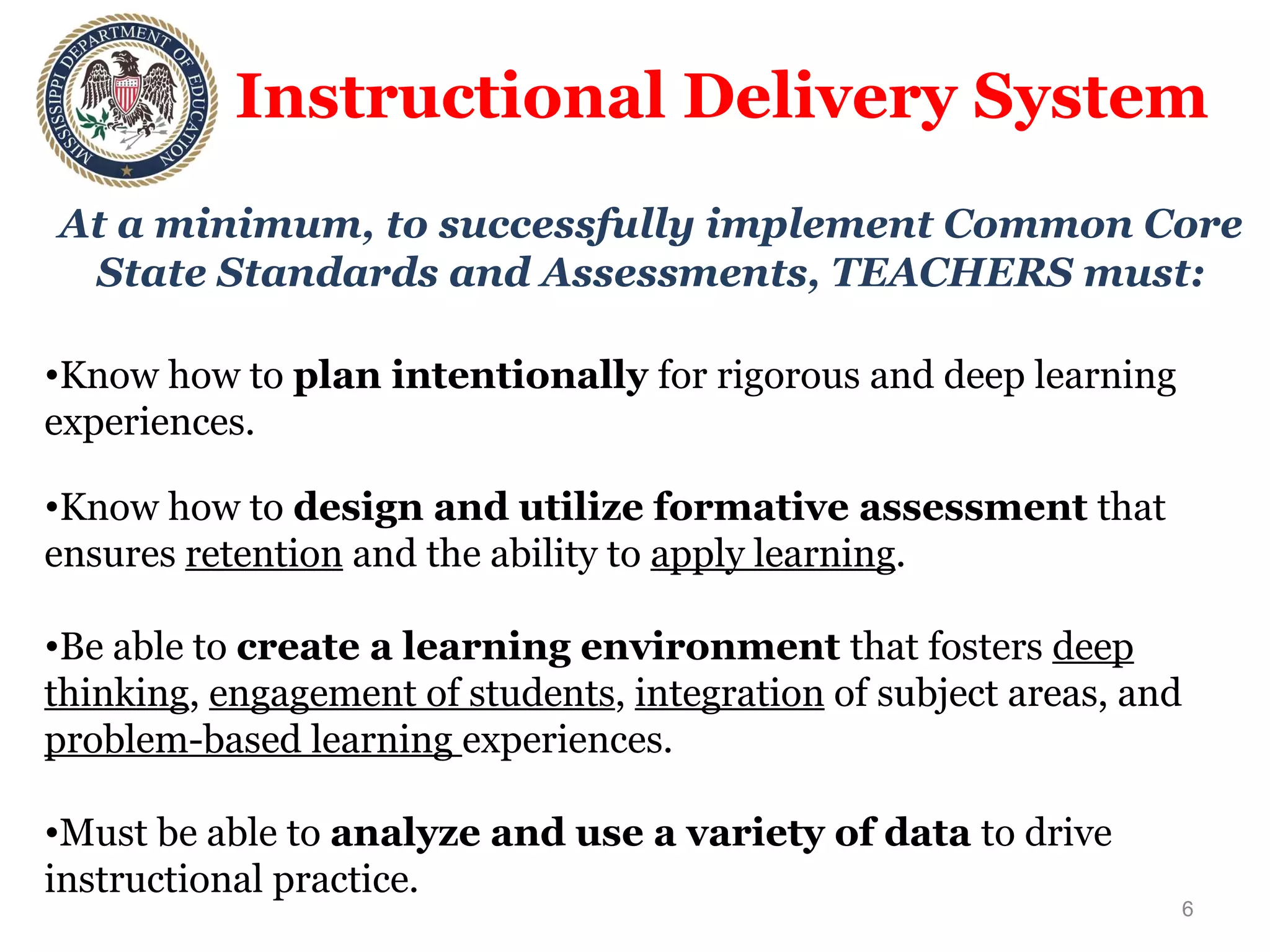 Instructional Delivery System At a minimum, to successfully implement Common Core State Standards and Assessments, TEACHERS must: Know how to  plan intentionally  for rigorous and deep learning experiences. Know how to  design and utilize formative assessment  that ensures  retention  and the ability to  apply learning . Be able to  create a learning environment  that fosters  deep thinking ,  engagement of students ,  integration  of subject areas, and  problem-based learning  experiences.  Must be able to  analyze and use a variety of data  to drive instructional practice. Must embrace  continuous professional learning.  