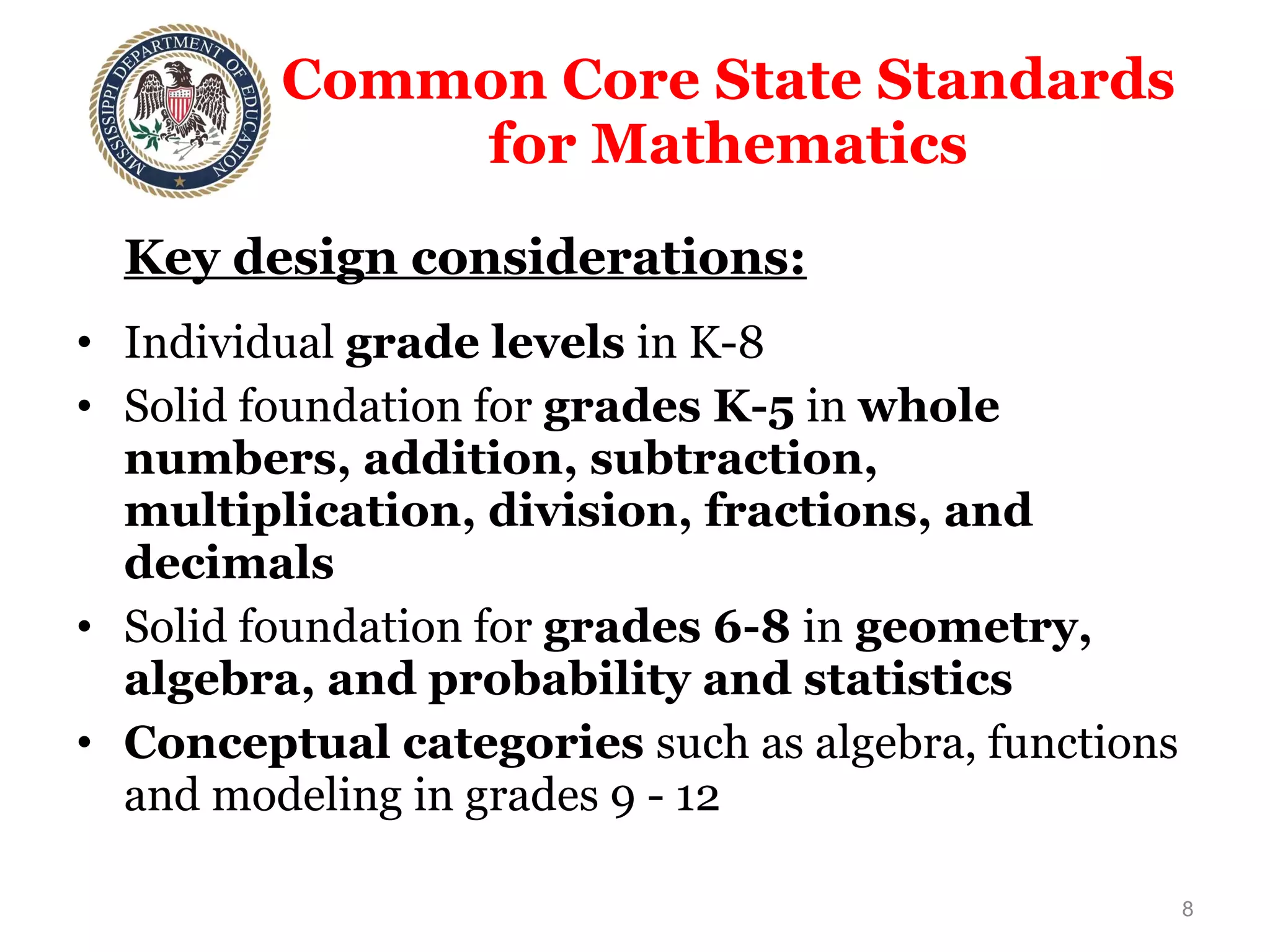 Common Core State Standards  for Mathematics  Key design considerations: Individual  grade levels  in K-8 Solid foundation for  grades K-5  in  whole numbers, addition, subtraction, multiplication, division, fractions, and decimals Solid foundation for  grades 6-8  in  geometry, algebra, and probability and statistics Conceptual categories  such as algebra, functions and modeling in grades 9 - 12 