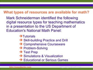 What types of resources are available for math? Mark Schneiderman identified the following  digital resource types for teaching mathematics in a presentation to the US Department of Education's National Math Panel:  Tutorials Skill-building Practice and Drill Comprehensive Courseware Problem-Solving Test Prep Simulations & Visualization Educational or Serious Games   