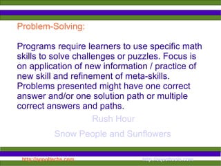 Problem-Solving:  Programs require learners to use specific math skills to solve challenges or puzzles. Focus is on application of new information / practice of new skill and refinement of meta-skills. Problems presented might have one correct answer and/or one solution path or multiple correct answers and paths.  Snow People and Sunflowers Rush Hour 