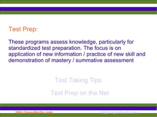 Test Prep:  These programs assess knowledge, particularly for standardized test preparation. The focus is on application of new information / practice of new skill and demonstration of mastery / summative assessment  Test Taking Tips Test Prep on the Net 