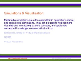 Simulations & Visualization:  Multimedia simulations are often embedded in applications above, and can also be stand-alone. They can be used to help learners visualize and interactively explore concepts, and apply new conceptual knowledge to real-world situations.  National Library of Virtual Manipulatives NCTM Visual Fractions 