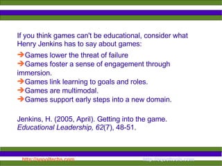 If you think games can't be educational, consider what Henry Jenkins has to say about games: Games lower the threat of failure Games foster a sense of engagement through immersion. Games link learning to goals and roles.  Games are multimodal.  Games support early steps into a new domain.  Jenkins, H. (2005, April). Getting into the game.  Educational Leadership, 62 (7), 48-51. 