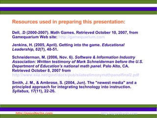 Resources used in preparing this presentation: Dell, .D (2000-2007). Math Games. Retrieved October 10, 2007, from Gamequarium Web site:   http://gamequarium.com   Jenkins, H. (2005, April). Getting into the game.  Educational Leadership, 62 (7), 48-51. Schneiderman, M. (2006, Nov. 6).  Software & Information Industry Association: Written testimony of Mark Schneiderman before the U.S. Department of Education’s national math panel.  Palo Alto, CA. Retrieved October 8, 2007 from   http://www.siia.net/govt/docs/pub/siiatestimonymathpanelfinal2.pdf   Smith, J. M., & Ambrose, S. (2004, Jun). The "newest media" and a principled approach for integrating technology into instruction.  Syllabus, 17 (11), 22-26.  