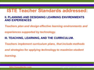 ISTE Teacher Standards addressed: II.  PLANNING AND DESIGNING LEARNING ENVIRONMENTS AND EXPERIENCES Teachers plan and design effective learning environments and experiences supported by technology.  III. TEACHING, LEARNING, AND THE CURRICULUM. Teachers implement curriculum plans, that include methods and strategies for applying technology to maximize student learning.  