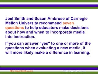 Joel Smith and Susan Ambrose of Carnegie Mellon University recommend  seven questions  to help educators make decisions about how and when to incorporate media into instruction.  If you can answer "yes" to one or more of the questions when evaluating a new media, it will more likely make a difference in learning.  :  