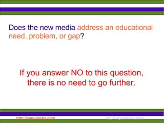 Does the new media  address an educational need, problem, or gap ? If you answer NO to this question, there is no need to go further. 