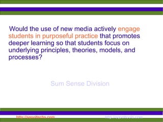 Would the use of new media actively  engage students in purposeful practice  that promotes deeper learning so that students focus on underlying principles, theories, models, and processes? Sum Sense Division 