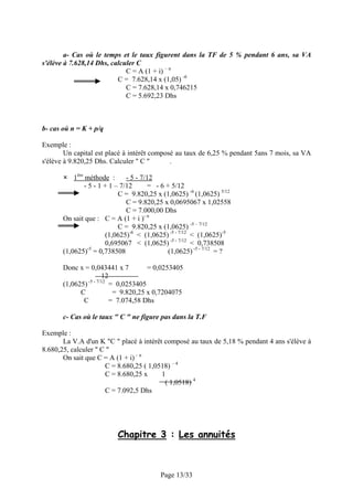 a- Cas où le temps et le taux figurent dans la TF de 5 % pendant 6 ans, sa VA
s'élève à 7.628,14 Dhs, calculer C
                             C = A (1 + i) – n
                          C = 7.628,14 x (1,05) -6
                             C = 7.628,14 x 0,746215
                             C = 5.692,23 Dhs



b- cas où n = K + p/q

Exemple :
        Un capital est placé à intérêt composé au taux de 6,25 % pendant 5ans 7 mois, sa VA
s'élève à 9.820,25 Dhs. Calculer " C "       .

           1ère méthode :       - 5 - 7/12
                - 5 - 1 + 1 – 7/12       = - 6 + 5/12
                             C = 9.820,25 x (1,0625) -6 (1,0625) 5/12
                                C = 9.820,25 x 0,0695067 x 1,02558
                                C = 7.000,00 Dhs
       On sait que : C = A (1 + i )- n
                             C = 9.820,25 x (1,0625) -5 – 7/12
                        (1,0625)-6 < (1,0625) -5 - 7/12 < (1,0625)-5
                        0,695067 < (1,0625) -5 - 7/12 < 0,738508
       (1,0625)-5 = 0,738508                    (1,0625) -5 - 7/12 = ?

       Donc x = 0,043441 x 7          = 0,0253405
                       12
       (1,0625) -5 - 7/12 = 0,0253405
             C             = 9.820,25 x 0,7204075
              C           = 7.074,58 Dhs

       c- Cas où le taux " C " ne figure pas dans la T.F

Exemple :
       La V.A d'un K "C " placé à intérêt composé au taux de 5,18 % pendant 4 ans s'élève à
8.680,25, calculer " C "
       On sait que C = A (1 + i) – n
                      C = 8.680,25 ( 1,0518) – 4
                      C = 8.680,25 x     1
                                          ( 1,0518) 4
                      C = 7.092,5 Dhs




                           Chapitre 3 : Les annuités



                                           Page 13/33
 