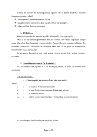 L'étude des annuités est d'une importance capitale, celle-ci permet en effet de résoudre
plusieurs problèmes relatifs :
       Aux emprunts (remboursement de crédit).
       Aux placements (constitution d'un capital, retraite par exemple).
       A la rentabilité d'un investissement.


              1. Définition :
       On appelle annuité des sommes payables à intervalles de temps réguliers.
       Dans le cas des annuités proprement dites les sommes sont versées ou perçues chaque
année à la même date, la période retenue est alors l'année. On peut cependant effectuer des
paiements semestriels, trimestriels ou mensuels. Dans ces cas on parle de semestrialité,
trimestrialités ou de mensualités.
       Le versement d'annuités a pour objet, soit de rembourser une dette, soit de constituer
un capital.


              2. Annuités constantes de fin de période :
       Ici, les sommes sont payables à la fin de chaque période, en outre ces sommes sont
constantes.


       2-1- valeur acquise :
                 A – Valeur acquise au moment du dernier versement :
Soient :
       a         :      le montant de l'annuité constante
       i         :      le taux d'intérêt correspondant à la période retenue.
       n         :      le nombre d'annuité
       An        :      Valeur acquise au moment du versement de la dernière annuité




       La situation peut être résumée par le schéma suivant :



                                            Page 14/33
 