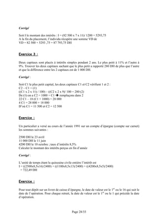 Corrigé
Soit I le montant des intérêts : I = (82 500 x 7 x 11)/ 1200 = 5293,75
A la fin du placement, l’individu récupère une somme VD de
VD = 82 500 + 5293 ,75 = 87 793,75 DH
Exercice 3 :
Deux capitaux sont placés à intérêts simples pendant 2 ans. Le plus petit à 11% et l’autre à
9%. Trouver les deux capitaux sachant que le plus petit a rapporté 280 DH de plus que l’autre
et que la différence entre les 2 capitaux est de 1 000 DH.
Corrigé :
Soit C1 le plus petit capital, les deux capitaux C1 et C2 vérifient 1 et 2 :
C2 – C1 = (1)
((C1 x 2 x 11) / 100) – ((C2 x 2 x 9)/ 100 = 280 (2)
De (1) on a C2 = 1000 + C1
remplaçons dans 2
22 C1 – 18 (C1 + 1000) = 28 000
4 C1 = 28 000 + 18 000
D’où C1 = 11 500 et C2 = 12 500
Exercice :
Un particulier a versé au cours de l’année 1991 sur un compte d’épargne (compte sur carnet)
les sommes suivantes :
2500 DH le 23 avril
11 000 DH le 11 juin
4200 DH le 10 octobre ; taux d’intérêts 8,5%
Calculer le montant des intérêts perçus en fin d’année
Corrigé :
L’unité de temps étant la quinzaine civile entière l’intérêt est
I = ((2500x8,5x16)/2400) + ((1100x8,5x13)/2400) + ((4200x8,5x5)/2400)
= 722,49 DH
Exercice :
Pour tout dépôt sur un livret de caisse d’épargne, le date de valeur est le 1er ou le 16 qui suit le
date de l’opération. Pour chaque retrait, la date de valeur est le 1er ou le 1 qui précède la date
d’opération.

Page 28/33

 