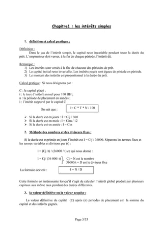 Chapitre1 : les intérêts simples

1. définition et calcul pratique :
Définition :
Dans le cas de l’intérêt simple, le capital reste invariable pendant toute la durée du
prêt. L’emprunteur doit verser, à la fin de chaque période, l’intérêt dû.
Remarque :
1) Les intérêts sont versés à la fin de chacune des périodes de prêt.
2) Le capital initial reste invariable. Les intérêts payés sont égaux de période en période.
3) Le montant des intérêts est proportionnel à la durée du prêt.
Calcul pratique : Si nous désignons par :
C : le capital placé ;
t : le taux d’intérêt annuel pour 100 DH ;
n : la période de placement en années ;
i : l’intérêt rapporté par le capital C
On sait que :

I = C * T * N / 100

Si la durée est en jours : I = Cij / 360
Si la durée est en mois : I = Cim / 12
Si la durée est en année : I = Cin
2. Méthode des nombres et des diviseurs fixes :
Si le durée est exprimée en jours l’intérêt est I = Ctj / 36000. Séparons les termes fixes et
les termes variables et divisons par (t) :
I = (Cj /t) / (36000 / t) ce qui nous donne :
I = Cj/ (36 000/ t)
La formule devient :

Cj = N est le nombre
36000/t = D est le diviseur fixe
I=N/D

Cette formule est intéressante lorsqu’il s’agit de calculer l’intérêt global produit par plusieurs
capitaux aux même taux pendant des durées différentes.
3. la valeur définitive ou la valeur acquise :
La valeur définitive du capital (C) après (n) périodes de placement est la somme du
capital et des intérêts gagnés.

Page 5/33

 