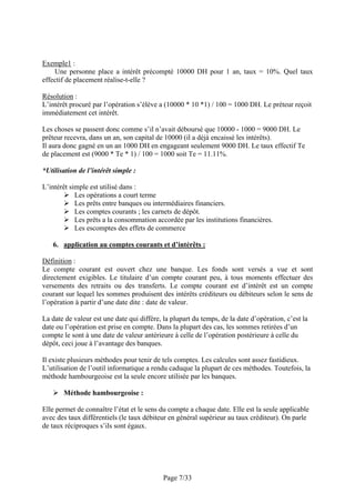 Exemple1 :
Une personne place a intérêt précompté 10000 DH pour 1 an, taux = 10%. Quel taux
effectif de placement réalise-t-elle ?
Résolution :
L’intérêt procuré par l’opération s’élève a (10000 * 10 *1) / 100 = 1000 DH. Le préteur reçoit
immédiatement cet intérêt.
Les choses se passent donc comme s’il n’avait déboursé que 10000 - 1000 = 9000 DH. Le
prêteur recevra, dans un an, son capital de 10000 (il a déjà encaissé les intérêts).
Il aura donc gagné en un an 1000 DH en engageant seulement 9000 DH. Le taux effectif Te
de placement est (9000 * Te * 1) / 100 = 1000 soit Te = 11.11%.
*Utilisation de l’intérêt simple :
L’intérêt simple est utilisé dans :
Les opérations a court terme
Les prêts entre banques ou intermédiaires financiers.
Les comptes courants ; les carnets de dépôt.
Les prêts a la consommation accordée par les institutions financières.
Les escomptes des effets de commerce
6. application au comptes courants et d’intérêts :
Définition :
Le compte courant est ouvert chez une banque. Les fonds sont versés a vue et sont
directement exigibles. Le titulaire d’un compte courant peu, à tous moments effectuer des
versements des retraits ou des transferts. Le compte courant est d’intérêt est un compte
courant sur lequel les sommes produisent des intérêts créditeurs ou débiteurs selon le sens de
l’opération à partir d’une date dite : date de valeur.
La date de valeur est une date qui diffère, la plupart du temps, de la date d’opération, c’est la
date ou l’opération est prise en compte. Dans la plupart des cas, les sommes retirées d’un
compte le sont à une date de valeur antérieure à celle de l’opération postérieure à celle du
dépôt, ceci joue à l’avantage des banques.
Il existe plusieurs méthodes pour tenir de tels comptes. Les calcules sont assez fastidieux.
L’utilisation de l’outil informatique a rendu caduque la plupart de ces méthodes. Toutefois, la
méthode hambourgeoise est la seule encore utilisée par les banques.
Méthode hambourgeoise :
Elle permet de connaître l’état et le sens du compte a chaque date. Elle est la seule applicable
avec des taux différentiels (le taux débiteur en général supérieur au taux créditeur). On parle
de taux réciproques s’ils sont égaux.

Page 7/33

 