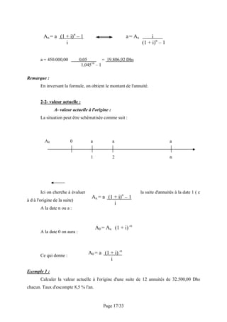 An = a (1 + i)n – 1                            a = An        i
                    i                                             (1 + i)n – 1


        a = 450.000,00          0,05       = 19.806,92 Dhs
                                      16
                                 1,045 – 1

Remarque :
        En inversant la formule, on obtient le montant de l'annuité.


        2-2- valeur actuelle :
                A- valeur actuelle à l'origine :
        La situation peut être schématisée comme suit :




          A0              0          a             a                               a


                                     1             2                               n




        Ici on cherche à évaluer                                  la suite d'annuités à la date 1 ( c
                                      An = a (1 + i)n – 1
à d à l'origine de la suite)
                                                i
        A la date n ou a :



                                         A0 = An (1 + i) -n
        A la date 0 on aura :




        Ce qui donne :
                                    A0 = a (1 + i) -n
                                              i

Exemple 1 :
        Calculer la valeur actuelle à l'origine d'une suite de 12 annuités de 32.500,00 Dhs
chacun. Taux d'escompte 8,5 % l'an.



                                            Page 17/33
 