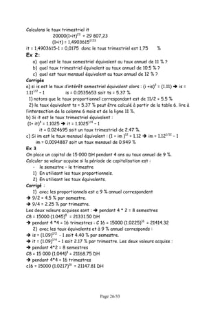 Calculons le taux trimestriel it
              20000(1+it)23 = 29 807,23
              (1+it) = 1,49036151/23
it = 1,4903615-1 = 0,0175 donc le tous trimestriel est 1,75           %
Ex 2:
     a) quel est le taux semestriel équivalent au taux annuel de 11 % ?
     b) quel taux trimestriel équivalent au taux annuel de 10.5 % ?
     c) quel est taux mensuel équivalent au taux annuel de 12 % ?
Corrigée
a) si is est le taux d’intérêt semestriel équivalent alors : (i +is)2 = (1.11)      is =
      1/2
1.11 – 1                is = 0.0535653 soit ts = 5.37 %
   1) notons que le taux proportionnel correspondant est de 11/2 = 5.5 %
   2) le taux équivalent ts = 5.37 % peut être calculé à partir de la table 6. lire à
l’intersection de la colonne 6 mois et de la ligne 11 %.
b) Si it est le taux trimestriel équivalent :
 (1+ it)4 = 1.1025       it = 1.10251/4 – 1
          it = 0.024695 soit un taux trimestriel de 2.47 %.
c) Si im est le taux mensuel équivalent : (1 + im )12 = 1.12      im = 1.121/12 – 1
        im = 0.0094887 soit un taux mensuel de 0.949 %
Ex 3
On place un capital de 15 000 DH pendant 4 ans au taux annuel de 9 %.
Calculer sa valeur acquise si la période de capitalisation est :
     - le semestre – le trimestre
     1) En utilisant les taux proportionnels.
     2) En utilisant les taux équivalents.
Corrigé :
     1) avec les proportionnels est a 9 % annuel correspondent
     9/2 = 4.5 % par semestre.
     9/4 = 2.25 % par trimestre.
Les deux valeurs acquises sont :           pendant 4 * 2 = 8 semestres
                        8
C8 = 15000 (1.045) = 21331.50 DH
     pendant 4 *4 = 16 trimestres : C 16 = 15000 (1.0225)16 = 21414.32
     2) avec les taux équivalents et à 9 % annuel corresponds :
     is = (1.09)1/2 - 1 soit 4.40 % par semestre.
     it = (1.09)1/4 – 1 soit 2.17 % par trimestre. Les deux valeurs acquise :
     pendant 4*2 = 8 semestres
C8 = 15 000 (1.044)8 = 21168.75 DH
     pendant 4*4 = 16 trimestres
c16 = 15000 (1.0217)16 = 21147.81 DH




                                       Page 26/33
 