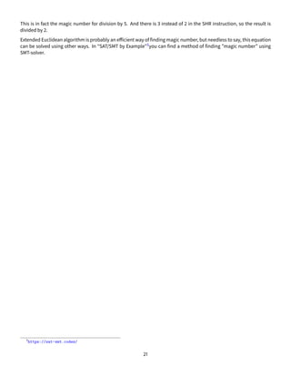 This is in fact the magic number for division by 5. And there is 3 instead of 2 in the SHR instruction, so the result is
divided by 2.
Extended Euclidean algorithm is probably an efficient way of finding magic number, but needless to say, this equation
can be solved using other ways. In “SAT/SMT by Example”3you can find a method of finding ”magic number” using
SMT-solver.
3
https://sat-smt.codes/
21
 