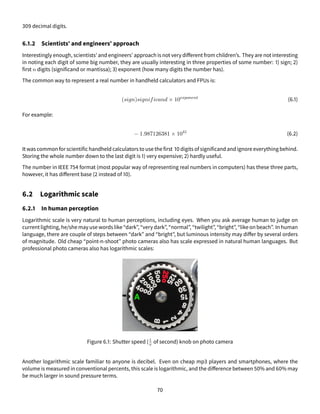 309 decimal digits.
6.1.2 Scientists’ and engineers’ approach
Interestingly enough, scientists’ and engineers’ approach is not very different from children’s. They are not interesting
in noting each digit of some big number, they are usually interesting in three properties of some number: 1) sign; 2)
first n digits (significand or mantissa); 3) exponent (how many digits the number has).
The common way to represent a real number in handheld calculators and FPUs is:
(sign)significand × 10exponent
(6.1)
For example:
− 1.987126381 × 1041
(6.2)
It was common for scientific handheld calculators to use the first 10 digits of significand and ignore everything behind.
Storing the whole number down to the last digit is 1) very expensive; 2) hardly useful.
The number in IEEE 754 format (most popular way of representing real numbers in computers) has these three parts,
however, it has different base (2 instead of 10).
6.2 Logarithmic scale
6.2.1 In human perception
Logarithmic scale is very natural to human perceptions, including eyes. When you ask average human to judge on
current lighting, he/she may use wordslike“dark”, “very dark”, “normal”, “twilight”, “bright”, “likeon beach”. In human
language, there are couple of steps between “dark” and “bright”, but luminous intensity may differ by several orders
of magnitude. Old cheap “point-n-shoot” photo cameras also has scale expressed in natural human languages. But
professional photo cameras also has logarithmic scales:
Figure 6.1: Shutter speed (1
x of second) knob on photo camera
Another logarithmic scale familiar to anyone is decibel. Even on cheap mp3 players and smartphones, where the
volume is measured in conventional percents, this scale is logarithmic, and the difference between 50% and 60% may
be much larger in sound pressure terms.
70
 