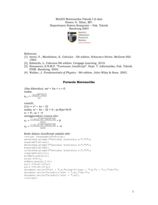MA205 Matematika Teknik I (3 sks)
Dosen: Ir. Sihar, MT.
Departemen Sistem Komputer – Fak. Teknik
Bandung 2003

Referensi:
[1]. Ayres, F., Mendelson, E. Calculus - 5th edition. Schaum's Series. McGraw-Hill.
1999.
[2]. Edwards, L. Calculus-9th edition. Cengage Learning. 2010.
[3]. Simamora, S.N.M.P. “Tuntunan JavaScript”. Dept. T. Informatika, Fak. Teknik.
ITHB. Bandung. 2002.
[4]. Walker, J. Fundamentals of Physics - 9th edition. John Wiley & Sons. 2003.

Formula Matematika
Jika diketahui: ax2 + bx + c = 0
maka,
x1,2 =

ି௕േඥሺ௕ మିସ.௔.௖ሻ
ଶ.௔

contoh:
݂ሺ‫ݔ‬ሻ ൌ ‫ ݔ‬ଶ െ 4‫ ݔ‬െ 32
maka: x2 – 4x – 32 = 0 ; (x-8)(x+4)=0
x1 = 8 ; x2 = -4
menggunakan rumus abc:
x1 =
x2 =

ିሺିସሻାඥሺିସሻమ ିሺସሻሺଵሻሺିଷଶሻ
ሺଶሻሺଵሻ
ିሺିସሻିඥሺିସሻమ ିሺସሻሺଵሻሺିଷଶሻ
ሺଶሻሺଵሻ

=8
= -4

Kode dalam JavaScript adalah sbb:
<script language=JavaScript>
aa=window.prompt("Tentukan konstanta a:","0");
a=parseFloat(aa);
bb=window.prompt("Tentukan konstanta b:","0");
b=parseFloat(bb);
cc=window.prompt("Tentukan konstanta c:","0");
c=parseFloat(cc);
b1=Math.pow(b,2);
d1=b1-4*a*c;
d=Math.pow(d1,0.5);
x1=(-1*b+d)/(2*a);
x2=(-1*b-d)/(2*a);
document.write("f(x) = ",a,"x<sup>2</sup> + ",b,"x + ",c,"<br>");
document.write("x<sub>1</sub> = ",x1,"<br>");
document.write("x<sub>2</sub> = ",x2);
</script>

1

 
