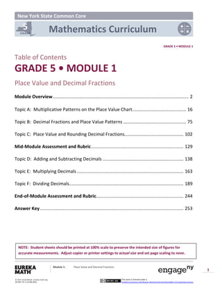 5
GRADE
New York State Common Core
Mathematics Curriculum
GRADE 5 • MODULE 1
Table of Contents
GRADE 5 • MODULE 1
Place Value and Decimal Fractions
Module Overview.......................................................................................................... 2
Topic A: Multiplicative Patterns on the Place Value Chart.......................................... 16
Topic B: Decimal Fractions and Place Value Patterns ................................................. 75
Topic C: Place Value and Rounding Decimal Fractions.............................................. 102
Mid-Module Assessment and Rubric........................................................................ 129
Topic D: Adding and Subtracting Decimals ............................................................... 138
Topic E: Multiplying Decimals ................................................................................... 163
Topic F: Dividing Decimals......................................................................................... 189
End-of-Module Assessment and Rubric.................................................................... 244
Answer Key................................................................................................................ 253
NOTE: Student sheets should be printed at 100% scale to preserve the intended size of figures for
accurate measurements. Adjust copier or printer settings to actual size and set page scaling to none.
Module 1: Place Value and Decimal Fractions
1
This work is licensed under a
Creative Commons Attribution-NonCommercial-ShareAlike 3.0 Unported License.
© 2015 Great Minds. eureka-math.org
G5-M1-TE-1.3.0-06.2015
 