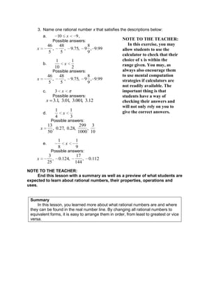 3. Name one rational number x that satisfies the descriptions below:
a. 10 x 9,
Possible answers:
x
46
5
,
48
5
, 9.75, 9
8
9
, 9.99
b.
1
10
x
1
2
Possible answers:
x
46
5
,
48
5
, 9.75, 9
8
9
, 9.99
c. 3 x
Possible answers:
x 3.1, 3.01, 3.001, 3.12
d.
1
4
x
1
3
Possible answers:
x
13
50
, 0.27, 0.28,
299
1000
,
3
10
e.
1
8
x
1
9
Possible answers:
x
3
25
, 0.124,
17
144
, 0.112
NOTE TO THE TEACHER:
End this lesson with a summary as well as a preview of what students are
expected to learn about rational numbers, their properties, operations and
uses.
Summary
In this lesson, you learned more about what rational numbers are and where
they can be found in the real number line. By changing all rational numbers to
equivalent forms, it is easy to arrange them in order, from least to greatest or vice
versa.
NOTE TO THE TEACHER:
In this exercise, you may
allow students to use the
calculator to check that their
choice of x is within the
range given. You may, as
always also encourage them
to use mental computation
strategies if calculators are
not readily available. The
important thing is that
students have a way of
checking their answers and
will not only rely on you to
give the correct answers.
 
