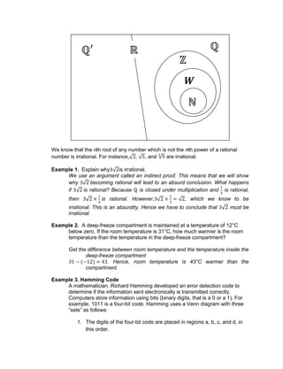 We know that the nth root of any number which is not the nth power of a rational
number is irrational. For instance, , , and are irrational.
Example 1. Explain why is irrational.
We use an argument called an indirect proof. This means that we will show
why becoming rational will lead to an absurd conclusion. What happens
if is rational? Because is closed under multiplication and is rational,
then is rational. However, , which we know to be
irrational. This is an absurdity. Hence we have to conclude that must be
irrational.
Example 2. A deep-freeze compartment is maintained at a temperature of 12°C
below zero. If the room temperature is 31°C, how much warmer is the room
temperature than the temperature in the deep-freeze compartment?
Get the difference between room temperature and the temperature inside the
deep-freeze compartment
. Hence, room temperature is 43°C warmer than the
compartment.
Example 3. Hamming Code
A mathematician, Richard Hamming developed an error detection code to
determine if the information sent electronically is transmitted correctly.
Computers store information using bits (binary digits, that is a 0 or a 1). For
example, 1011 is a four-bit code. Hamming uses a Venn diagram with three
“sets” as follows:
1. The digits of the four-bit code are placed in regions a, b, c, and d, in
this order.
W
 