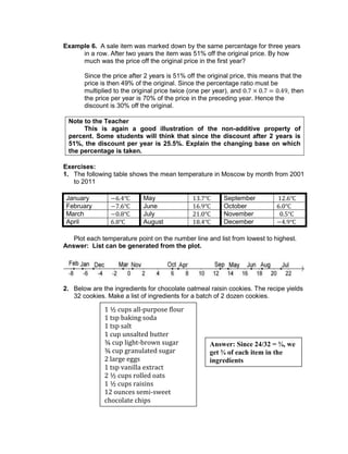 Example 6. A sale item was marked down by the same percentage for three years
in a row. After two years the item was 51% off the original price. By how
much was the price off the original price in the first year?
Since the price after 2 years is 51% off the original price, this means that the
price is then 49% of the original. Since the percentage ratio must be
multiplied to the original price twice (one per year), and , then
the price per year is 70% of the price in the preceding year. Hence the
discount is 30% off the original.
Note to the Teacher
This is again a good illustration of the non-additive property of
percent. Some students will think that since the discount after 2 years is
51%, the discount per year is 25.5%. Explain the changing base on which
the percentage is taken.
Exercises:
1. The following table shows the mean temperature in Moscow by month from 2001
to 2011
January May September
February June October
March July November
April August December
Plot each temperature point on the number line and list from lowest to highest.
Answer: List can be generated from the plot.
2. Below are the ingredients for chocolate oatmeal raisin cookies. The recipe yields
32 cookies. Make a list of ingredients for a batch of 2 dozen cookies.
1 ½ cups all-purpose flour
1 tsp baking soda
1 tsp salt
1 cup unsalted butter
¾ cup light-brown sugar
¾ cup granulated sugar
2 large eggs
1 tsp vanilla extract
2 ½ cups rolled oats
1 ½ cups raisins
12 ounces semi-sweet
chocolate chips
Answer: Since 24/32 = ¾, we
get ¾ of each item in the
ingredients
 