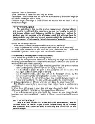 Important Terms to Remember:
>palm – the width of one’s hand excluding the thumb
> handspan – the distance from the tip of the thumb to the tip of the little finger of
one’s hand with fingers spread apart.
> forearm length – the length of one’s forearm: the distance from the elbow to the tip
of the middle finger.
NOTE TO THE TEACHER:
The activities in this module involve measurement of actual objects
and lengths found inside the classroom, but you may modify the activity
and include objects and distances outside the classroom. Letting the
students use non-standard units of measurement first will give them the
opportunity to appreciate our present measuring tools by emphasizing on
the discrepancy of their results vis-a-vis their partner’s results.
Answer the following questions:
1. What was your reason for choosing which arm part to use? Why?
2. Did you experience any difficulty when you were doing the actual measuring?
3. Were there differences in your data and your classmate’s data? Were the
differences significant? What do you think caused those differences?
II. Questions to Ponder (Post-Activity Discussion)
Let us answer the questions in the opening activity:
1. What is the appropriate arm part to use in measuring the length and width of the
sheet of paper? of the teacher’s table? of the classroom? What was your reason for
choosing which arm part to use? Why?
 While all of the units may be used, there are appropriate units of measurement
to be used depending on the length you are trying to measure.
 For the sheet of paper, the palm is the appropriate unit to use since the
handspan and the forearm length is too long.
 For the teacher’s table, either the palm or the handspan will do, but the
forearm length might be too long to get an accurate measurement.
 For the classroom, the palm and handspan may be used, but you may end up
with a lot of repetitions. The best unit to use would be the forearm length.
2. Did you experience any difficulty when you were doing the actual measuring?
The difficulties you may have experienced might include having to use too many
repetitions.
3. Were there differences in your data and your classmate’s data? Were the
differences significant? What do you think caused those differences?
If you and your partner vary a lot in height, then chances are your forearm length,
handspan, and palm may also vary, leading to different measurements of the same
thing.
NOTE TO THE TEACHER:
This is a short introduction to the History of Measurement. Further
research would be needed to get a better understanding of the concept.
The questions that follow will help in enriching the discussion on this
particular topic.
 