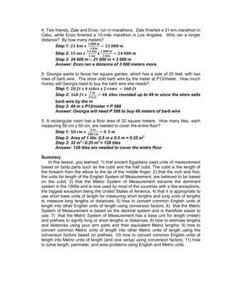 4. Two friends, Zale and Enzo, run in marathons. Zale finished a 21-km marathon in
Cebu, while Enzo finished a 15-mile marathon in Los Angeles. Who ran a longer
distance? By how many meters?
Step 1:
Step 2:
Step 3: 24 000 m – 21 000 m = 3 000 m
Answer: Enzo ran a distance of 3 000 meters more.
5. Georgia wants to fence her square garden, which has a side of 20 feet, with two
rows of barb wire. The store sold barb wire by the meter at P12/meter. How much
money will Georgia need to buy the barb wire she needs?
Step 1:
Step 2: rounded up to 49 m since the store sells
barb wire by the m
Step 3: 49 m x P12/meter = P 588
Answer: Georgia will need P 588 to buy 49 meters of barb wire
5. A rectangular room has a floor area of 32 square meters. How many tiles, each
measuring 50 cm x 50 cm, are needed to cover the entire floor?
Step 1:
Step 2: Area of 1 tile: 0.5 m x 0.5 m = 0.25 m2
Step 3: 32 m2
/ 0.25 m2
= 128 tiles
Answer: 128 tiles are needed to cover the entire floor
Summary
In this lesson, you learned: 1) that ancient Egyptians used units of measurement
based on body parts such as the cubit and the half cubit. The cubit is the length of
the forearm from the elbow to the tip of the middle finger; 2) that the inch and foot,
the units for length of the English System of Measurement, are believed to be based
on the cubit; 3) that the Metric System of Measurement became the dominant
system in the 1900s and is now used by most of the countries with a few exceptions,
the biggest exception being the United States of America; 4) that it is appropriate to
use short base units of length for measuring short lengths and long units of lengths
to measure long lengths or distances; 5) how to convert common English units of
length into other English units of length using conversion factors; 6) that the Metric
System of Measurement is based on the decimal system and is therefore easier to
use; 7) that the Metric System of Measurement has a base unit for length (meter)
and prefixes to signify long or short lengths or distances; 8) how to estimate lengths
and distances using your arm parts and their equivalent Metric lengths; 9) how to
convert common Metric units of length into other Metric units of length using the
conversion factors based on prefixes; 10) how to convert common English units of
length into Metric units of length (and vice versa) using conversion factors; 11) how
to solve length, perimeter, and area problems using English and Metric units.
 