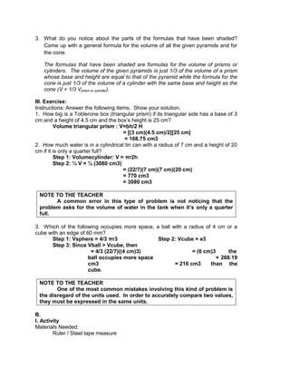 3. What do you notice about the parts of the formulas that have been shaded?
Come up with a general formula for the volume of all the given pyramids and for
the cone.
The formulas that have been shaded are formulas for the volume of prisms or
cylinders. The volume of the given pyramids is just 1/3 of the volume of a prism
whose base and height are equal to that of the pyramid while the formula for the
cone is just 1/3 of the volume of a cylinder with the same base and height as the
cone (V = 1/3 Vprism or cylinder).
III. Exercise:
Instructions: Answer the following items. Show your solution.
1. How big is a Toblerone box (triangular prism) if its triangular side has a base of 3
cm and a height of 4.5 cm and the box’s height is 25 cm?
Volume triangular prism : V=bh/2 H
= [(3 cm)(4.5 cm)/2][25 cm]
= 168.75 cm3
2. How much water is in a cylindrical tin can with a radius of 7 cm and a height of 20
cm if it is only a quarter full?
Step 1: Volumecylinder: V = πr2h
Step 2: ¼ V = ¼ (3080 cm3)
= (22/7)(7 cm)(7 cm)(20 cm)
= 770 cm3
= 3080 cm3
NOTE TO THE TEACHER
A common error in this type of problem is not noticing that the
problem asks for the volume of water in the tank when it’s only a quarter
full.
3. Which of the following occupies more space, a ball with a radius of 4 cm or a
cube with an edge of 60 mm?
Step 1: Vsphere = 4/3 πr3 Step 2: Vcube = e3
Step 3: Since Vball > Vcube, then
= 4/3 (22/7)((4 cm)3) = (6 cm)3 the
ball occupies more space = 268.19
cm3 = 216 cm3 than the
cube.
NOTE TO THE TEACHER
One of the most common mistakes involving this kind of problem is
the disregard of the units used. In order to accurately compare two values,
they must be expressed in the same units.
B.
I. Activity
Materials Needed:
Ruler / Steel tape measure
 
