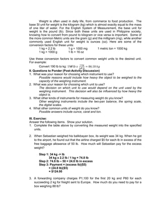 Weight is often used in daily life, from commerce to food production. The
base SI unit for weight is the kilogram (kg) which is almost exactly equal to the mass
of one liter of water. For the English System of Measurement, the base unit for
weight is the pound (lb). Since both these units are used in Philippine society,
knowing how to convert from pound to kilogram or vice versa is important. Some of
the more common Metric units are the gram (g) and the milligram (mg), while another
commonly used English unit for weight is ounces (oz). Here are some of the
conversion factors for these units:
1 kg = 2.2 lb 1 g = 1000 mg 1 metric ton = 1000 kg
1 kg = 1000 g 1 lb = 16 oz
Use these conversion factors to convert common weight units to the desired unit.
For example:
Convert 190 lb to kg:
II. Questions to Ponder (Post-Activity Discussion)
1. What was your reason for choosing which instrument to use?
Possible reasons would include how heavy the object to be weighed to the
capacity of the weighing instrument.
2. What was your reason for choosing which unit to use?
The decision on which unit to use would depend on the unit used by the
weighing instrument. This decision will also be influenced by how heavy the
object is.
3. What other kinds of instruments for measuring weight do you know?
Other weighing instruments include the two-pan balance, the spring scale,
the digital scales.
4. What other common units of weight do you know?
Possible answers include ounce, carat and ton.
III. Exercise:
Answer the following items. Show your solution.
1. Complete the table above by converting the measured weight into the specified
units.
2. When Sebastian weighed his balikbayan box, its weight was 34 kg. When he got
to the airport, he found out that the airline charged $5 for each lb in excess of the
free baggage allowance of 50 lb. How much will Sebastian pay for the excess
weight?
Step 1: 34 kg -> lb
34 kg x 2.2 lb / 1 kg = 74.8 lb
Step 2: 74.8 lb – 50 = 24.8 lb in excess
Step 3: Payment = (excess lb)($5)
= (24.8 lb)($5)
= $124.00
3. A forwarding company charges P1,100 for the first 20 kg and P60 for each
succeeding 2 kg for freight sent to Europe. How much do you need to pay for a
box weighing 88 lb?
 