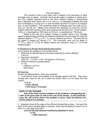 Time and Speed
The concept of time is very basic and is integral in the discussion of other
concepts such as speed. Currently, there are two types of notation in stating time,
the 12-hr notation (standard time) or the 24-hr notation (military or astronomical
time). Standard time makes use of a.m. and p.m. to distinguish between the time
from 12midnight to 12 noon (a.m. or ante meridiem) and from 12 noon to 12 midnight
(p.m. or post meridiem). This sometimes leads to ambiguity when the suffix of a.m.
and p.m. are left out. Military time prevents this ambiguity by using the 24-hour
notation where the counting of the time continues all the way to 24. In this notation,
1:00 p.m. is expressed as 1300 hours or 5:30 p.m. is expressed as 1730 hours.
Speed is the rate of an object’s change in position along a line. Average
speed is determined by dividing the distance travelled by the time spent to cover the
distance (Speed = distance
/time or S = d
/t, read as “distance per time”). The base SI unit
for speed is meters per second (m
/s). The commonly used unit for speed is
Kilometers
/hour (kph or km
/h) for the Metric system and miles/hour (mph or mi
/hr) for the
English system.
II. Questions to Ponder (Post-Activity Discussion)
Let us answer the questions in the activity above:
1. What time (in standard time) is the plane supposed to arrive in Beijing?
3:50 p.m.
2. How long is the flight?
1555 hrs – 1115 hrs = 4 hrs, 40 minutes or 4.67 hours
3. What is the plane’s average speed?
S = d/t
= 2839 km / 4.67 hrs
= 607.92 kph
III. Exercise:
Answer the following items. Show your solutions.
1. A car left the house and travelled at an average speed of 60 kph. How many
minutes will it take for the car to reach the school which is 8 km away from the
house?
t = d / S
= 8 km / 60 kph
= 2/15 hours = 8 minutes
NOTE TO THE TEACHER
One of the most common mistakes of the students is disregarding the
units of the given data as well as the unit of the answer. In this particular
case, the unit of time used in the problem is hours, while the desired unit
for the answer is in minutes.
2. Sebastian stood at the edge of the cliff and shouted facing down. He heard the
echo of his voice 4 seconds after he shouted. Given that the speed of sound in air is
340 m / s, how deep is the cliff?
Let d be the total distance travelled by Sebastian’s voice.
d = St
= (340 m/s)(4 sec)
 