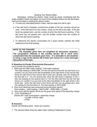 Reading Your Electric Meter
Nowadays, reading the electric meter would be easier considering that the
newly-installed meters are digital, but most of the installed meters are still dial-based.
Here are the steps in reading the electric meter:
a. To read your dial-based electric meter, read the dials from left to right.
b. If the dial hand is between numbers,the smaller of the two numbers should be
used. If the dial hand is on the number, check out the dial to the right. If the dial
hand has passed zero, use the number at which the dial hand is pointing. If the
dial hand has not passed zero, use the smaller number than the number at
which the dial hand is pointing.
c. To determine the electric consumption for a given period, subtract the initial
reading from the final reading.
NOTE TO THE TEACHER
The examples given here are simplified for discussion purposes.
The computation reflected in the monthly electric bill is much more
complicated than the examples given here. It is advisable to ask students
to bring a copy of the electric bill of their own homes for a more thorough
discussion of the topic.
II. Questions to Ponder (Post-Activity Discussion)
Let us answer the questions above:
1. What was the initial meter reading? final meter reading?
The initial reading is 40493 kWh. For the first dial from the left, the dial hand is on
number 4 so you look at the dial immediately to the right which is the second dial.
Since the dial hand of the second dial is past zero already, then the reading for
the first dial is 4. For the second dial, since the dial hand is between 0 and 1
then the reading for the second dial is 0. For the third dial from the left, the dial
hand is on number 5 so you look at the dial immediately to the right which is the
fourth dial. Since the dial hand of the fourth dial has not yet passed zero, then
the reading for the third dial is 4. The final reading is 40515 kWh.
2. How much electricity was consumed during the given period?
Final reading – initial reading = 40515 kWh – 40493 kWh = 22 kWh
3. How much will the electric bill be for the given time period if the electricity charge
is ₱9.50 / kiloWatthour?
Electric bill = total consumption x electricity charge
= 22 kWh x P9.50 / kWh
= P209
III. Exercise:
Answer the following items. Show your solution.
1. The pictures below show the water meter reading of Sebastian’s house.
 
