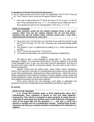 II. Questions to Ponder (Post-Activity Discussion)
A. The 2nd
terms for rows d to f are 8, 9 and 10, respectively. The 2nd
term in row g is
63. The 2nd
term in row h is the sum of a given number n and 4.
B.
1. One way of determining the 2nd
terms for rows d to f is to add 1 to the 2nd
term of the preceding row (e.g 7 + 1 = 8). Another way to determine the 2nd
term would be to add 4 to its corresponding 1st
term (e.g. 4 + 4 = 8).
NOTE TO TEACHER:
Most students would see the relation between terms in the same
column rather than see the relation between the 1st and 2nd terms.
Students who use the relation within columns would have a hard time
determining the 2nd terms for rows g & h.
2. Since from row f, the first term is 6, and from 6 you add 53 to get 59, to get
the 2nd
term of row g, 10 + 53 = 63. Of course, you could have simply added
4 to 59.
3. The answer in row h is determined by adding 4 to n, which represents any
number.
4. The 2nd
term is the sum of the 1st
term and 4.
5. To answer this item better, we need to be introduced to Algebra first.
Algebra
We need to learn a new language to answer item 5. The name of this
language is Algebra. You must have heard about it. However, Algebra is not entirely
a new language to you. In fact, you have been using its applications, and some of
the terms have been used for a long time already. You just need to see it from a
different perspective.
Algebra comes from the Arabic word, al-jabr (which means restoration),
which in turn was part of the title of a mathematical book written around the 820 AD
by the Arab mathematician, Muhammad ibn Musa al-Khwarizmi. While this book is
widely considered to have laid the foundation of modern Algebra, history shows that
ancient Babylonian, Greek, Chinese and Indian mathematicians were discussing and
using algebra long before this book was published.
Once you’ve learned this new language, you’ll begin to appreciate how
powerful it is and how its applications have drastically improved our way of life.
III. Activity
NOTE TO THE TEACHER
It is crucial that students begin to think algebraically rather than
arithmetically. Thus, emphasis is placed on how one reads algebraic
expressions. This activity is designed to allow students to realize the two
meanings of some signs and symbols used in both Arithmetic and Algebra,
such as the equal sign and the operators +, -, and now x, which has
become a variable and not a multiplication symbol. Tackling these double
meanings will help your students transition comfortably from Arithmetic to
Algebra.
 