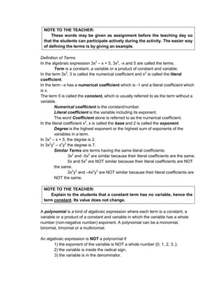 NOTE TO THE TEACHER:
These words may be given as assignment before the teaching day so
that the students can participate actively during the activity. The easier way
of defining the terms is by giving an example.
Definition of Terms
In the algebraic expression 3x2
– x + 5, 3x2
, -x and 5 are called the terms.
Term is a constant, a variable or a product of constant and variable.
In the term 3x2
, 3 is called the numerical coefficient and x2
is called the literal
coefficient.
In the term –x has a numerical coefficient which is -1 and a literal coefficient which
is x.
The term 5 is called the constant, which is usually referred to as the term without a
variable.
Numerical coefficient is the constant/number.
Literal coefficient is the variable including its exponent.
The word Coefficient alone is referred to as the numerical coefficient.
In the literal coefficient x2
, x is called the base and 2 is called the exponent.
Degree is the highest exponent or the highest sum of exponents of the
variables in a term.
In 3x2
– x + 5, the degree is 2.
In 3x2
y3
– x4
y3
the degree is 7.
Similar Terms are terms having the same literal coefficients.
3x2
and -5x2
are similar because their literal coefficients are the same.
5x and 5x2
are NOT similar because their literal coefficients are NOT
the same.
2x3
y2
and –4x2
y3
are NOT similar because their literal coefficients are
NOT the same.
NOTE TO THE TEACHER:
Explain to the students that a constant term has no variable, hence the
term constant. Its value does not change.
A polynomial is a kind of algebraic expression where each term is a constant, a
variable or a product of a constant and variable in which the variable has a whole
number (non-negative number) exponent. A polynomial can be a monomial,
binomial, trinomial or a multinomial.
An algebraic expression is NOT a polynomial if
1) the exponent of the variable is NOT a whole number {0, 1, 2, 3..}.
2) the variable is inside the radical sign.
3) the variable is in the denominator.
 