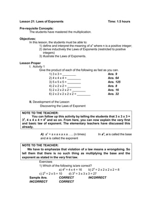 Lesson 21: Laws of Exponents Time: 1.5 hours
Pre-requisite Concepts:
The students have mastered the multiplication.
Objectives:
In this lesson, the students must be able to:
1) define and interpret the meaning of an
where n is a positive integer;
2) derive inductively the Laws of Exponents (restricted to positive
integers)
3) illustrate the Laws of Exponents.
Lesson Proper
I. Activity 1
Give the product of each of the following as fast as you can.
1) 3 x 3 = ________ Ans. 9
2) 4 x 4 x 4 = ________ Ans. 64
3) 5 x 5 x 5 = ________ Ans. 125
4) 2 x 2 x 2 = ________ Ans. 8
5) 2 x 2 x 2 x 2 = ________ Ans. 16
6) 2 x 2 x 2 x 2 x 2 = ________ Ans. 32
II. Development of the Lesson
Discovering the Laws of Exponent
NOTE TO THE TEACHER:
You can follow up this activity by telling the students that 3 x 3 x 3 =
33
, 4 x 4 x 4 = 43
and so on. From here, you can now explain the very first
and basic law of exponent. The elementary teachers have discussed this
already.
A) an
= a x a x a x a ….. (n times) In an
, a is called the base
and n is called the exponent
NOTE TO THE TEACHER:
We have to emphasize that violation of a law means a wrongdoing. So
tell them that there is no such thing as multiplying the base and the
exponent as stated in the very first law.
Exercises
1) Which of the following is/are correct?
a) 42
= 4 x 4 = 16 b) 24
= 2 x 2 x 2 x 2 = 8
c) 25
= 2 x 5 = 10 d) 33
= 3 x 3 x 3 = 27
Sample Ans. CORRECT INCORRECT
INCORRECT CORRECT
 
