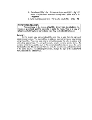 4) If you have (100x3
– 5x + 3) pesos and you spent (80x3
– 2x2
+ 9)
pesos in buying foods how much money is left? (20x3
+ 2x2
– 5x
– 6) pesos
5) What must be added to 3x + 10 to get a result of 5x – 3? 2x – 13
NOTE TO THE TEACHER:
The summary of the lesson should be drawn from the students (as
much as possible). Let the students re-state the rules. This is a way of
checking what they have learned and how they understand the lesson.
Summary
In this lesson, you learned about tiles and how to use them to represent
algebraic expressions. You learned how to add and subtract terms and polynomials
using these tiles. You were also able to formulate/deduce the rules in adding and
subtracting polynomials. To add polynomials, simply combine similar terms. To
combine similar terms, get the sum of the numerical coefficients and annex the same
literal coefficients. If there is more than one term, for convenience, write similar terms
in the same column. To subtract polynomials, change the sign of the subtrahend
then proceed to the addition rule.
 
