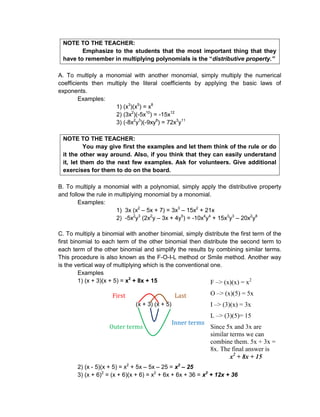 NOTE TO THE TEACHER:
Emphasize to the students that the most important thing that they
have to remember in multiplying polynomials is the “distributive property.”
A. To multiply a monomial with another monomial, simply multiply the numerical
coefficients then multiply the literal coefficients by applying the basic laws of
exponents.
Examples:
1) (x3
)(x5
) = x8
2) (3x2
)(-5x10
) = -15x12
3) (-8x2
y3
)(-9xy8
) = 72x3
y11
NOTE TO THE TEACHER:
You may give first the examples and let them think of the rule or do
it the other way around. Also, if you think that they can easily understand
it, let them do the next few examples. Ask for volunteers. Give additional
exercises for them to do on the board.
B. To multiply a monomial with a polynomial, simply apply the distributive property
and follow the rule in multiplying monomial by a monomial.
Examples:
1) 3x (x2
– 5x + 7) = 3x3
– 15x2
+ 21x
2) -5x2
y3
(2x2
y – 3x + 4y5
) = -10x4
y4
+ 15x3
y3
– 20x2
y8
C. To multiply a binomial with another binomial, simply distribute the first term of the
first binomial to each term of the other binomial then distribute the second term to
each term of the other binomial and simplify the results by combining similar terms.
This procedure is also known as the F-O-I-L method or Smile method. Another way
is the vertical way of multiplying which is the conventional one.
Examples
1) (x + 3)(x + 5) = x2
+ 8x + 15
(x + 3) (x + 5)
2) (x - 5)(x + 5) = x2
+ 5x – 5x – 25 = x2
– 25
3) (x + 6)2
= (x + 6)(x + 6) = x2
+ 6x + 6x + 36 = x2
+ 12x + 36
F –> (x)(x) = x2
O –> (x)(5) = 5x
I –> (3)(x) = 3x
L –> (3)(5)= 15
Since 5x and 3x are
similar terms we can
combine them. 5x + 3x =
8x. The final answer is
x2
+ 8x + 15
First
terms
Last
terms
Inner terms
Outer terms
 