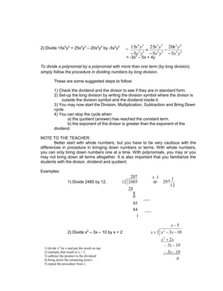 2) Divide 15x4
y3
+ 25x3
y3
– 20x2
y4
by -5x2
y3
= -3x2
– 5x + 4y
To divide a polynomial by a polynomial with more than one term (by long division),
simply follow the procedure in dividing numbers by long division.
These are some suggested steps to follow:
1) Check the dividend and the divisor to see if they are in standard form.
2) Set-up the long division by writing the division symbol where the divisor is
outside the division symbol and the dividend inside it.
3) You may now start the Division, Multiplication, Subtraction and Bring Down
cycle.
4) You can stop the cycle when:
a) the quotient (answer) has reached the constant term.
b) the exponent of the divisor is greater than the exponent of the
dividend
NOTE TO THE TEACHER:
Better start with whole numbers, but you have to be very cautious with the
differences in procedure in bringing down numbers or terms. With whole numbers,
you can only bring down numbers one at a time. With polynomials, you may or you
may not bring down all terms altogether. It is also important that you familiarize the
students with the divisor, dividend and quotient.
Examples:
1) Divide 2485 by 12.
207
24
2485
12 or
12
1
207
2) Divide x2
– 3x – 10 by x + 2
5
2
10
3
2
2
2
x
x
x
x
x
x
r. 1
___
0
8
___
84
85
1
0
– 5x - 10
– 5x - 10
1) divide x2
by x and put the result on top
2) multiply that result to x + 2
3) subtract the product to the dividend
4) bring down the remaining term/s
5) repeat the procedure from 1.
= 3
2
4
2
3
2
3
3
3
2
3
4
5
20
5
25
5
15
y
x
y
x
y
x
y
x
y
x
y
x
 