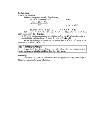 III. Exercises
Answer the following.
1) Give the quotient of each of the following.
a) 30x3
y5
divided by -5x2
y5
= -6x
b) 3
7
5
3
13
39
26
13
x
x
x
x
= 1 – 2x2
– 3x4
c) Divide 7x + x3
– 6 by x – 2 = x2
+ 2x + 11 r. 16
2) If I spent (x3
+ 5x2
– 2x – 24) pesos for (x2
+ x – 6) pencils, how much does
each pencil cost? (x + 4) pesos
3) If 5 is the number needed to be multiplied by 9 to get 45, what polynomial is
needed to be multiplied to x + 3 to get 2x2
+ 3x – 9? (2x – 3)
4) The length of the rectangle is x cm and its area is (x3
– x) cm2
. What is the
measure of its width? (x2
– 1) cm
NOTE TO THE TEACHER:
If you think that the problems are not suitable to your students, you
may construct a simpler problem that they can solve.
Summary:
In this lesson, you have learned about dividing polynomials by first using the
Tiles then using the long way of dividing.
 