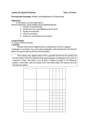 Lesson 25: Special Products Time: 3.5 hours
Pre-requisite Concepts: Addition and Multiplication of Polynomials
Objectives:
In this lesson, you are expected to:
find (a) inductively, using models and (b) algebraically the
1. product of two binomials
2. product of a sum and difference of two terms
3. square of a binomial
4. cube of a binomial
5. product of a binomial and a trinomial
Lesson Proper:
A. Product of two binomials
I. Activity
Prepare three sets of algebra tiles by cutting them out from a page of
newspaper or art paper. If you are using newspaper, color the tiles from the first set
black, the second set red and the third set yellow.
This activity uses algebra tiles to find a general formula for the product of
two binomials. Have the students bring several pages of newspaper and a pair of
scissors in class. Ask them to cut at least 3 sheets of paper in the following
pattern. Have them color the pieces from one sheet black, the second red and
the last one yellow.
 