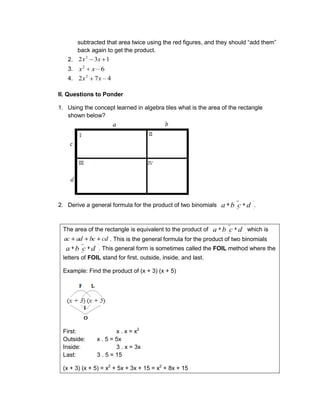 subtracted that area twice using the red figures, and they should “add them”
back again to get the product.
2. 1
3
2 2
x
x
3. 6
2
x
x
4. 4
7
2 2
x
x
II. Questions to Ponder
1. Using the concept learned in algebra tiles what is the area of the rectangle
shown below?
2. Derive a general formula for the product of two binomials d
c
b
a .
The area of the rectangle is equivalent to the product of d
c
b
a which is
cd
bc
ad
ac . This is the general formula for the product of two binomials
d
c
b
a . This general form is sometimes called the FOIL method where the
letters of FOIL stand for first, outside, inside, and last.
Example: Find the product of (x + 3) (x + 5)
First: x . x = x2
Outside: x . 5 = 5x
Inside: 3 . x = 3x
Last: 3 . 5 = 15
(x + 3) (x + 5) = x2
+ 5x + 3x + 15 = x2
+ 8x + 15
 