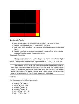 Questions to Ponder
1. Find another method of expressing the product of the given binomials.
2. What is the general formula for the square of a binomial?
3. How many terms are there? Will this be the case for all squares of binomials?
Why?
4. What is the difference between the square of the sum of two terms from the
square of the difference of the same two terms?
Concepts to Remember
The square of a binomial
2
b
a is the product of a binomial when multiplied
to itself. The square of a binomial has a general formula, 2
2
2
2 b
ab
a
b
a .
The students should know that the outer and inner terms using the FOIL
method are identical and can be combined to form one term. This means that the
square of a binomial will always have three terms. Furthermore, they should
realize that the term b2
is always positive, while the sign of the middle term 2ab
depends on whether or not the binomials are sums or differences.
Exercises
Find the squares of the following binomials.
1. (x + 5)2
x2
+ 10x + 25
2. (x - 5)2
x2
– 10x + 25
3. (x + 4)2
x2
+ 8x + 16
4. (x – 4)2
x2
– 8x + 16
5. (2x + 3)2
4x2
+ 12x + 9
6. (3x - 2)2
9x2
– 12x + 4
 