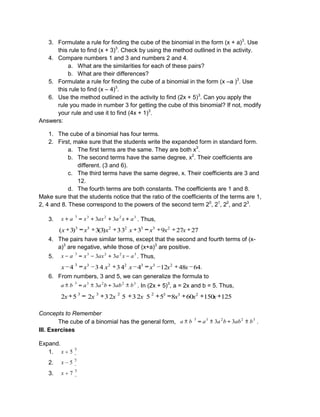 3. Formulate a rule for finding the cube of the binomial in the form (x + a)3
. Use
this rule to find (x + 3)3
. Check by using the method outlined in the activity.
4. Compare numbers 1 and 3 and numbers 2 and 4.
a. What are the similarities for each of these pairs?
b. What are their differences?
5. Formulate a rule for finding the cube of a binomial in the form (x –a )3
. Use
this rule to find (x – 4)3
.
6. Use the method outlined in the activity to find (2x + 5)3
. Can you apply the
rule you made in number 3 for getting the cube of this binomial? If not, modify
your rule and use it to find (4x + 1)3
.
Answers:
1. The cube of a binomial has four terms.
2. First, make sure that the students write the expanded form in standard form.
a. The first terms are the same. They are both x3
.
b. The second terms have the same degree, x2
. Their coefficients are
different. (3 and 6).
c. The third terms have the same degree, x. Their coefficients are 3 and
12.
d. The fourth terms are both constants. The coefficients are 1 and 8.
Make sure that the students notice that the ratio of the coefficients of the terms are 1,
2, 4 and 8. These correspond to the powers of the second term 20
, 21
, 22
, and 23
.
3. 3
2
2
3
3
3
3 a
x
a
ax
x
a
x . Thus,
27
27
9
3
3
3
)
3
(
3
)
3
( 2
3
3
2
2
3
3
x
x
x
x
x
x
x
4. The pairs have similar terms, except that the second and fourth terms of (x-
a)3
are negative, while those of (x+a)3
are positive.
5. 3
2
2
3
3
3
3 a
x
a
ax
x
a
x . Thus,
64
48
12
4
4
3
4
3
4 2
3
3
2
2
3
3
x
x
x
x
x
x
x .
6. From numbers, 3 and 5, we can generalize the formula to
3
2
2
3
3
3
3 b
ab
b
a
a
b
a . In (2x + 5)3
, a = 2x and b = 5. Thus,
125
150
60
8
5
5
2
3
5
2
3
2
5
2 2
3
3
2
2
3
3
x
x
x
x
x
x
x
Concepts to Remember
The cube of a binomial has the general form, 3
2
2
3
3
3
3 b
ab
b
a
a
b
a .
III. Exercises
Expand.
1.
3
5
x
2.
3
5
x
3.
3
7
x
 