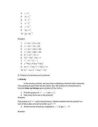 4.
3
6
x
5. 3
1
2x
6.
3
2
3x
7.
3
2
1
x
8.
3
3y
x
9. 3
3
4xy
10.
3
2
3
2 q
p
Answers
1. 125
75
15 2
3
x
x
x
2. 125
75
15 2
3
x
x
x
3. 343
147
21 2
3
x
x
x
4. 216
108
18 2
3
x
x
x
5. 1
6
12
8 2
3
x
x
x
6. 8
36
54
27 2
3
x
x
x
7. 1
3
3 2
4
6
x
x
x
8. 3
2
2
3
27
27
9 y
xy
y
x
x
9. 27
108
144
64 2
2
3
3
xy
y
x
y
x
10. 6
4
2
2
3
27
54
36
8 q
pq
q
p
p
E. Product of a binomial and a trinomial
I. Activity
In the previous activity, we have tried multiplying a trinomial with a binomial.
The resulting product then has four terms. But, the product of a trinomial and a
binomial does not always give a product of four terms.
1. Find the product of 1
2
x
x and 1
x .
2. How many terms are in the product?
Answers:
The product is x3
+ 1, and it has two terms. Tell the students that the product is a
sum of two cubes and can be written as x3
+ 13
.
3. What trinomial should be multiplied to 1
x to get 1
3
x ?
Answers
 