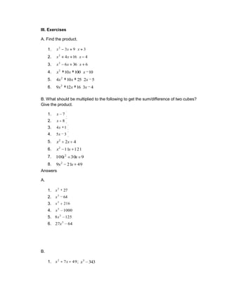 III. Exercises
A. Find the product.
1. 3
9
3
2
x
x
x
2. 4
16
4
2
x
x
x
3. 6
36
6
2
x
x
x
4. 10
100
10
2
x
x
x
5. 5
2
25
10
4 2
x
x
x
6. 4
3
16
12
9 2
x
x
x
B. What should be multiplied to the following to get the sum/difference of two cubes?
Give the product.
1. 7
x
2. 8
x
3. 1
4x
4. 3
5x
5. 4
2
2
x
x
6. 121
11
2
x
x
7. 9
30
100 2
x
x
8. 49
21
9 2
x
x
Answers
A.
1. 27
3
x
2. 64
3
x
3. 216
3
x
4. 1000
3
x
5. 125
8 3
x
6. 64
27 3
x
B.
1. 49
7
2
x
x ; 343
3
x
 