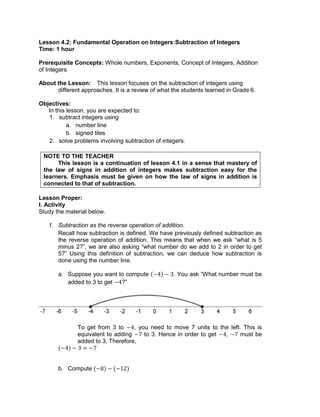 Lesson 4.2: Fundamental Operation on Integers:Subtraction of Integers
Time: 1 hour
Prerequisite Concepts: Whole numbers, Exponents, Concept of Integers, Addition
of Integers
About the Lesson: This lesson focuses on the subtraction of integers using
different approaches. It is a review of what the students learned in Grade 6.
Objectives:
In this lesson, you are expected to:
1. subtract integers using
a. number line
b. signed tiles
2. solve problems involving subtraction of integers.
NOTE TO THE TEACHER
This lesson is a continuation of lesson 4.1 in a sense that mastery of
the law of signs in addition of integers makes subtraction easy for the
learners. Emphasis must be given on how the law of signs in addition is
connected to that of subtraction.
Lesson Proper:
I. Activity
Study the material below.
1. Subtraction as the reverse operation of addition.
Recall how subtraction is defined. We have previously defined subtraction as
the reverse operation of addition. This means that when we ask “what is 5
minus 2?”, we are also asking “what number do we add to 2 in order to get
5?” Using this definition of subtraction, we can deduce how subtraction is
done using the number line.
a. Suppose you want to compute . You ask “What number must be
added to 3 to get ?”
To get from 3 to , you need to move 7 units to the left. This is
equivalent to adding to 3. Hence in order to get , must be
added to 3. Therefore,
b. Compute
 
