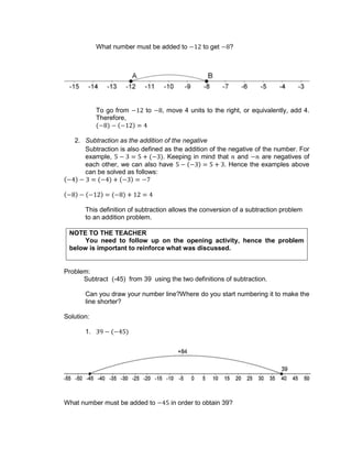 What number must be added to to get ?
To go from to , move 4 units to the right, or equivalently, add 4.
Therefore,
2. Subtraction as the addition of the negative
Subtraction is also defined as the addition of the negative of the number. For
example, . Keeping in mind that and are negatives of
each other, we can also have . Hence the examples above
can be solved as follows:
This definition of subtraction allows the conversion of a subtraction problem
to an addition problem.
NOTE TO THE TEACHER
You need to follow up on the opening activity, hence the problem
below is important to reinforce what was discussed.
Problem:
Subtract (-45) from 39 using the two definitions of subtraction.
Can you draw your number line?Where do you start numbering it to make the
line shorter?
Solution:
1.
What number must be added to in order to obtain 39?
 